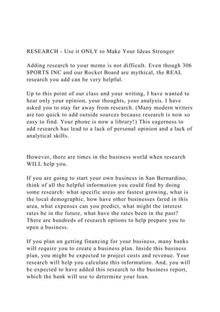 RESEARCH - Use it ONLY to Make Your Ideas Stronger
Adding research to your memo is not difficult. Even though 306
SPORTS INC and our Rocket Board are mythical, the REAL
research you add can be very helpful.
Up to this point of our class and your writing, I have wanted to
hear only your opinion, your thoughts, your analysis. I have
asked you to stay far away from research. (Many modern writers
are too quick to add outside sources because research is now so
easy to find. Your phone is now a library!) This eagerness to
add research has lead to a lack of personal opinion and a lack of
analytical skills.
However, there are times in the business world when research
WILL help you.
If you are going to start your own business in San Bernardino,
think of all the helpful information you could find by doing
some research: what specific areas are fastest growing, what is
the local demographic, how have other businesses fared in this
area, what expenses can you predict, what might the interest
rates be in the future, what have the rates been in the past?
There are hundreds of research options to help prepare you to
open a business.
If you plan on getting financing for your business, many banks
will require you to create a business plan. Inside this business
plan, you might be expected to project costs and revenue. Your
research will help you calculate this information. And, you will
be expected to have added this research to the business report,
which the bank will use to determine your loan.
 