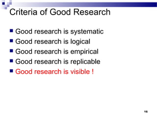 Criteria of Good Research
 Good research is systematic
 Good research is logical
 Good research is empirical
 Good research is replicable
 Good research is visible !
16
 