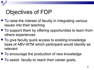 Objectives of FDP
 To raise the interest of faculty in integrating various
issues into their teaching
 To support them by offering opportunities to learn from
others experiences
 To give faculty quick access to existing knowledge
base of ABV-IIITM which participant would identify as
relevant
 To encourage the production of new knowledge
 To assist faculty to reach their career goals,
2
 