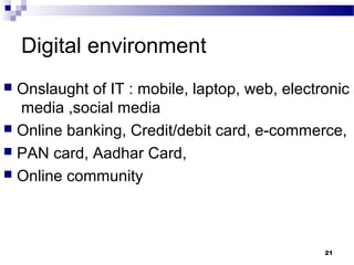 Digital environment
 Onslaught of IT : mobile, laptop, web, electronic
media ,social media
 Online banking, Credit/debit card, e-commerce,
 PAN card, Aadhar Card,
 Online community
21
 