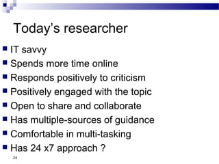 Today’s researcher
 IT savvy
 Spends more time online
 Responds positively to criticism
 Positively engaged with the topic
 Open to share and collaborate
 Has multiple-sources of guidance
 Comfortable in multi-tasking
 Has 24 x7 approach ?
24
 