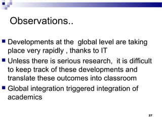Observations..
 Developments at the global level are taking
place very rapidly , thanks to IT
 Unless there is serious research, it is difficult
to keep track of these developments and
translate these outcomes into classroom
 Global integration triggered integration of
academics
27
 