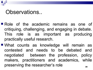 Observations..
 Role of the academic remains as one of
critiquing, challenging, and engaging in debate.
This role is as important as producing
practically useful research.
 What counts as knowledge will remain as
contested and needs to be debated and
negotiated between the profession, policy
makers, practitioners and academics, while
preserving the researcher’s role 28
 