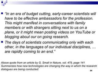 Above quote from an article by G. Small in Nature, vol. 479, page 141
Summarizes how new technologies are changing the way in which the research
dialogues are being conducted:
 “In an era of budget cutting, early-career scientists will
have to be effective ambassadors for the profession.
This might manifest in conversations with family
members or with strangers sitting next to us on a
plane, or it might mean posting videos on YouTube or
blogging about our on going research.
 The days of scientists communicating only with each
other, in the languages of our individual disciplines, …
are rapidly coming to an end.”
29
 