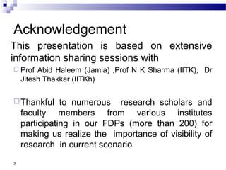 Acknowledgement
This presentation is based on extensive
information sharing sessions with
 Prof Abid Haleem (Jamia) ,Prof N K Sharma (IITK), Dr
Jitesh Thakkar (IITKh)
Thankful to numerous research scholars and
faculty members from various institutes
participating in our FDPs (more than 200) for
making us realize the importance of visibility of
research in current scenario
3
 