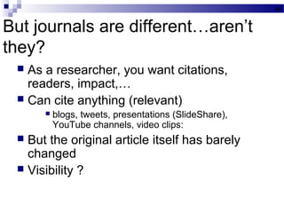 But journals are different…aren’t
they?
 As a researcher, you want citations,
readers, impact,…
 Can cite anything (relevant)
 blogs, tweets, presentations (SlideShare),
YouTube channels, video clips:
 But the original article itself has barely
changed
 Visibility ?
31
 