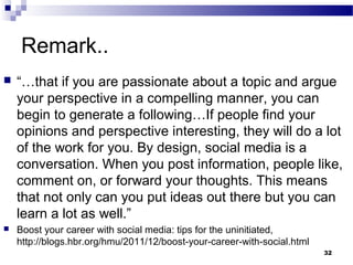 Remark..
 “…that if you are passionate about a topic and argue
your perspective in a compelling manner, you can
begin to generate a following…If people find your
opinions and perspective interesting, they will do a lot
of the work for you. By design, social media is a
conversation. When you post information, people like,
comment on, or forward your thoughts. This means
that not only can you put ideas out there but you can
learn a lot as well.”
 Boost your career with social media: tips for the uninitiated,
http://blogs.hbr.org/hmu/2011/12/boost-your-career-with-social.html
32
 