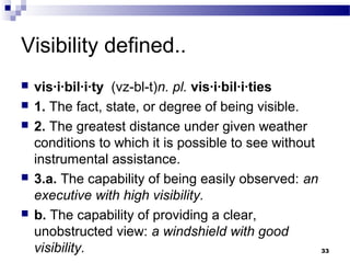 Visibility defined..
 vis·i·bil·i·ty (vz-bl-t)n. pl. vis·i·bil·i·ties
 1. The fact, state, or degree of being visible.
 2. The greatest distance under given weather
conditions to which it is possible to see without
instrumental assistance.
 3.a. The capability of being easily observed: an
executive with high visibility.
 b. The capability of providing a clear,
unobstructed view: a windshield with good
visibility. 33
 