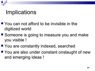 Implications
 You can not afford to be invisible in the
digitized world
 Someone is going to measure you and make
you visible !
 You are constantly indexed, searched
 You are also under constant onslaught of new
and emerging ideas !
41
 