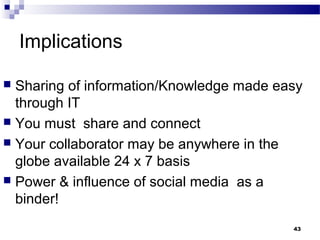 Implications
 Sharing of information/Knowledge made easy
through IT
 You must share and connect
 Your collaborator may be anywhere in the
globe available 24 x 7 basis
 Power & influence of social media as a
binder!
43
 