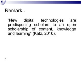 Remark..
“New digital technologies are
predisposing scholars to an open
scholarship of content, knowledge
and learning” (Katz, 2010).
44
 