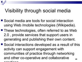 Visibility through social media
 Social media are tools for social interaction
using Web /mobile technologies (Wikipedia).
 These technologies, often referred to as Web
2.0 , provide services that support users in
generating and publishing their own content.
 Social interactions developed as a result of this
activity can support engagement with
communities of practice through networking
and other co-operative and collaborative 45
 
