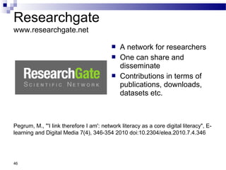 Researchgate
www.researchgate.net
 A network for researchers
 One can share and
disseminate
 Contributions in terms of
publications, downloads,
datasets etc.
46
Pegrum, M., "'I link therefore I am': network literacy as a core digital literacy", E-
learning and Digital Media 7(4), 346-354 2010 doi:10.2304/elea.2010.7.4.346
 