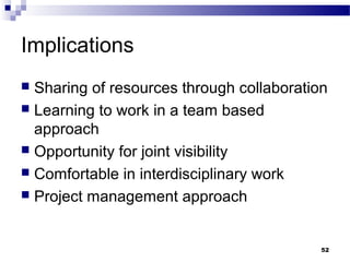 Implications
 Sharing of resources through collaboration
 Learning to work in a team based
approach
 Opportunity for joint visibility
 Comfortable in interdisciplinary work
 Project management approach
52
 