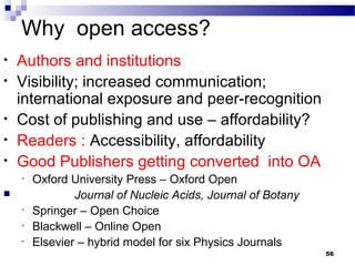 Why open access?
• Authors and institutions
• Visibility; increased communication;
international exposure and peer-recognition
• Cost of publishing and use – affordability?
• Readers : Accessibility, affordability
• Good Publishers getting converted into OA
• Oxford University Press – Oxford Open
 Journal of Nucleic Acids, Journal of Botany
• Springer – Open Choice
• Blackwell – Online Open
• Elsevier – hybrid model for six Physics Journals
56
 