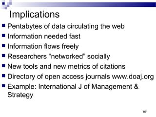 Implications
 Pentabytes of data circulating the web
 Information needed fast
 Information flows freely
 Researchers “networked” socially
 New tools and new metrics of citations
 Directory of open access journals www.doaj.org
 Example: International J of Management &
Strategy
57
 
