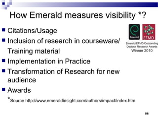 How Emerald measures visibility *?
 Citations/Usage
 Inclusion of research in courseware/
Training material
 Implementation in Practice
 Transformation of Research for new
audience
 Awards
*Source http://www.emeraldinsight.com/authors/impact/index.htm
58
 