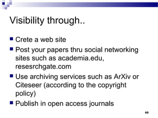 Visibility through..
 Crete a web site
 Post your papers thru social networking
sites such as academia.edu,
resesrchgate.com
 Use archiving services such as ArXiv or
Citeseer (according to the copyright
policy)
 Publish in open access journals
60
 