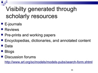 Visibilty generated through
scholarly resources
 E-journals
 Reviews
 Pre-prints and working papers
 Encyclopedias, dictionaries, and annotated content
 Data
 Blogs
 Discussion forums
http://www.arl.org/sc/models/models-pubs/search-form.shtml
66
 