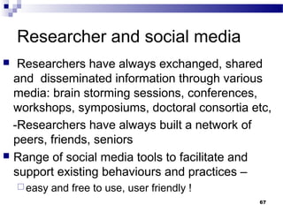 Researcher and social media
 Researchers have always exchanged, shared
and disseminated information through various
media: brain storming sessions, conferences,
workshops, symposiums, doctoral consortia etc,
-Researchers have always built a network of
peers, friends, seniors
 Range of social media tools to facilitate and
support existing behaviours and practices –
 easy and free to use, user friendly !
67
 