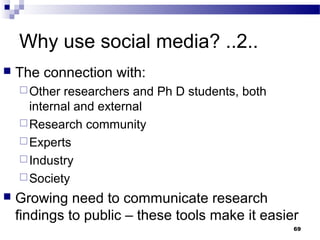 Why use social media? ..2..
 The connection with:
Other researchers and Ph D students, both
internal and external
Research community
Experts
Industry
Society
 Growing need to communicate research
findings to public – these tools make it easier
69
 
