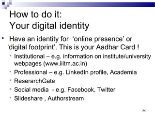 How to do it:
Your digital identity
 Have an identity for ‘online presence’ or
‘digital footprint’. This is your Aadhar Card !
 Institutional – e.g. information on institute/university
webpages (www.iiitm.ac.in)
 Professional – e.g. LinkedIn profile, Academia
 ReserarchGate
 Social media - e.g. Facebook, Twitter
 Slideshare , Authorstream
71
 