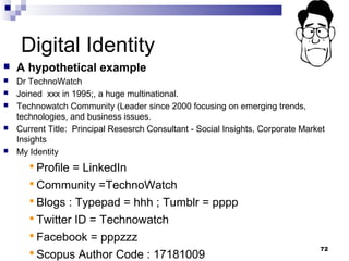 Digital Identity
 A hypothetical example
 Dr TechnoWatch
 Joined xxx in 1995;, a huge multinational.
 Technowatch Community (Leader since 2000 focusing on emerging trends,
technologies, and business issues.
 Current Title: Principal Resesrch Consultant - Social Insights, Corporate Market
Insights
 My Identity
 Profile = LinkedIn
 Community =TechnoWatch
 Blogs : Typepad = hhh ; Tumblr = pppp
 Twitter ID = Technowatch
 Facebook = pppzzz
 Scopus Author Code : 17181009
72
 