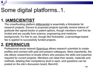 Some digital platforms..1.
1. IAMSCIENTIST 
The crowdfunding platform iAMscientist is essentially a Kickstarter for
research projects. Donors to proposed projects typically receive tokens of
gratitude like signed books or patent options, though members must first be
invited and are usually from science, engineering and medicine
backgrounds. It’s free to use, though like Kickstarter, a percentage-based
fee is applied to successfully funded projects.
2. EPERNICUS
Professional social network Epernicus allows research scientists to create
profiles and connect with past and present colleagues. More importantly, the
site allows researchers to locate others who possess the skills and expertise
required for current projects. Members can label their assets, materials and
methods, labeling their competency level in each, and questions can be
posted on the site’s discussion board, BenchQ.
74
 