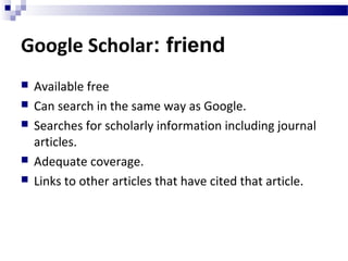 Google Scholar: friend
 Available free
 Can search in the same way as Google.
 Searches for scholarly information including journal
articles.
 Adequate coverage.
 Links to other articles that have cited that article.
 