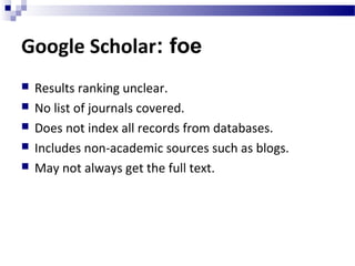 Google Scholar: foe
 Results ranking unclear.
 No list of journals covered.
 Does not index all records from databases.
 Includes non-academic sources such as blogs.
 May not always get the full text.
 