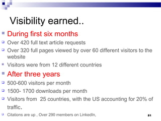 Visibility earned..
 During first six months
 Over 420 full text article requests
 Over 320 full pages viewed by over 60 different visitors to the
website
 Visitors were from 12 different countries
 After three years
 500-600 visitors per month
 1500- 1700 downloads per month
 Visitors from 25 countries, with the US accounting for 20% of
traffic.
 Citations are up , Over 290 members on LinkedIn, 81
 