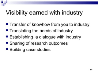 Visibility earned with industry
 Transfer of knowhow from you to industry
 Translating the needs of industry
 Establishing a dialogue with industry
 Sharing of research outcomes
 Building case studies
82
 