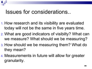 Issues for considerations..
1. How research and its visibility are evaluated
today will not be the same in five years time.
2. What are good indicators of visibilty? What can
we measure? What should we be measuring?
3. How should we be measuring them? What do
they mean?
4. Measurements in future will allow for greater
granularity.
85
 