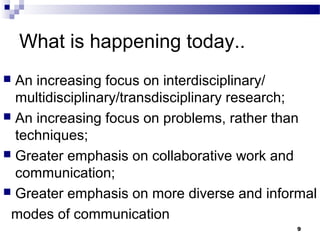 What is happening today..
 An increasing focus on interdisciplinary/
multidisciplinary/transdisciplinary research;
 An increasing focus on problems, rather than
techniques;
 Greater emphasis on collaborative work and
communication;
 Greater emphasis on more diverse and informal
modes of communication
9
 