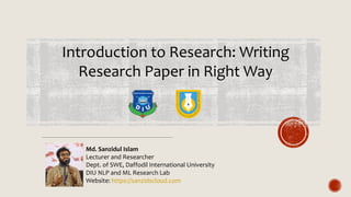 Introduction to Research: Writing
Research Paper in Right Way
Md. Sanzidul Islam
Lecturer and Researcher
Dept. of SWE, Daffodil International University
DIU NLP and ML Research Lab
Website: https://sanzidscloud.com
 