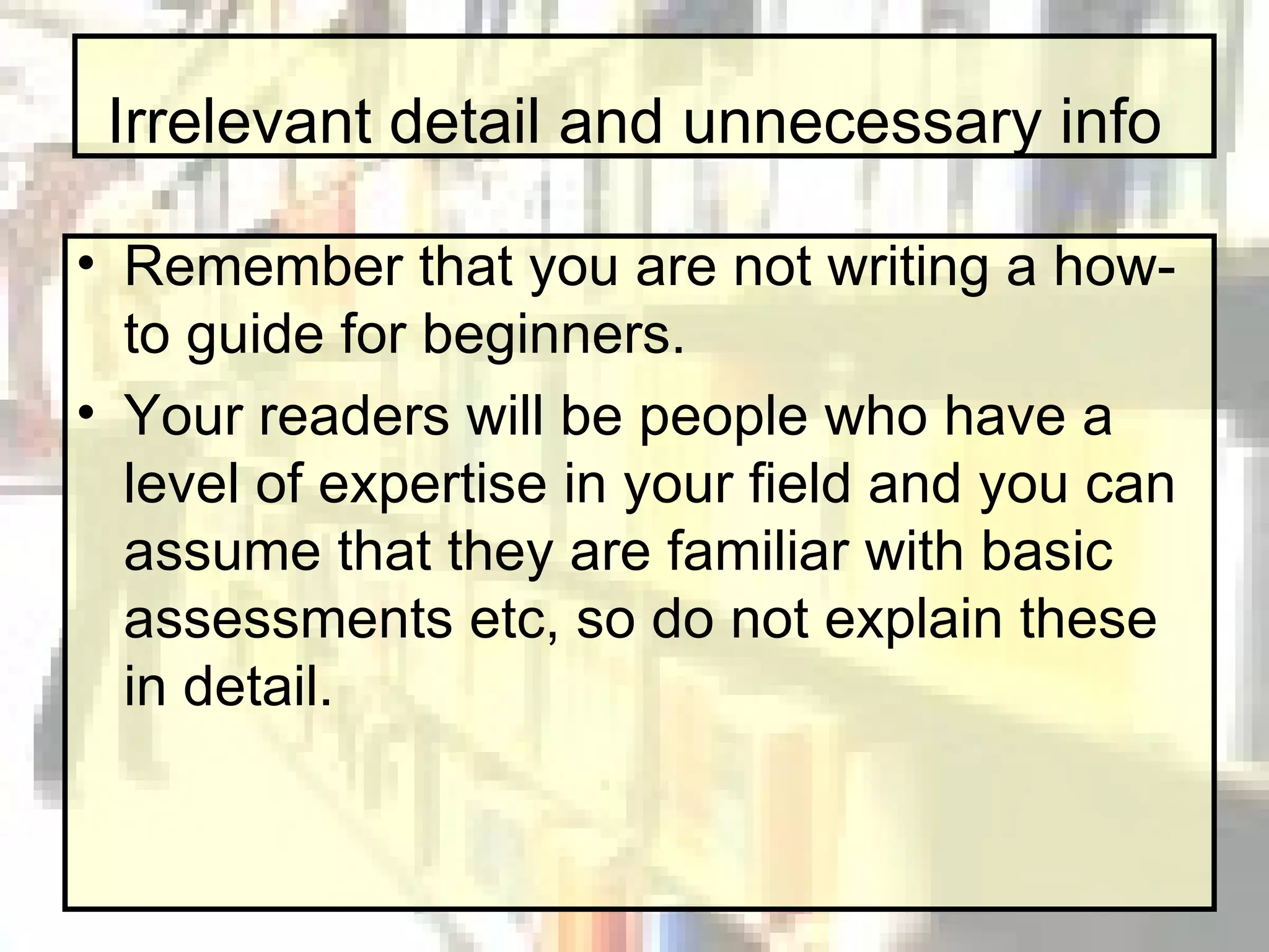 Irrelevant detail and unnecessary info Remember that you are not writing a how-to guide for beginners. Your readers will be people who have a level of expertise in your field and you can assume that they are familiar with basic assessments etc, so do not explain these in detail.  