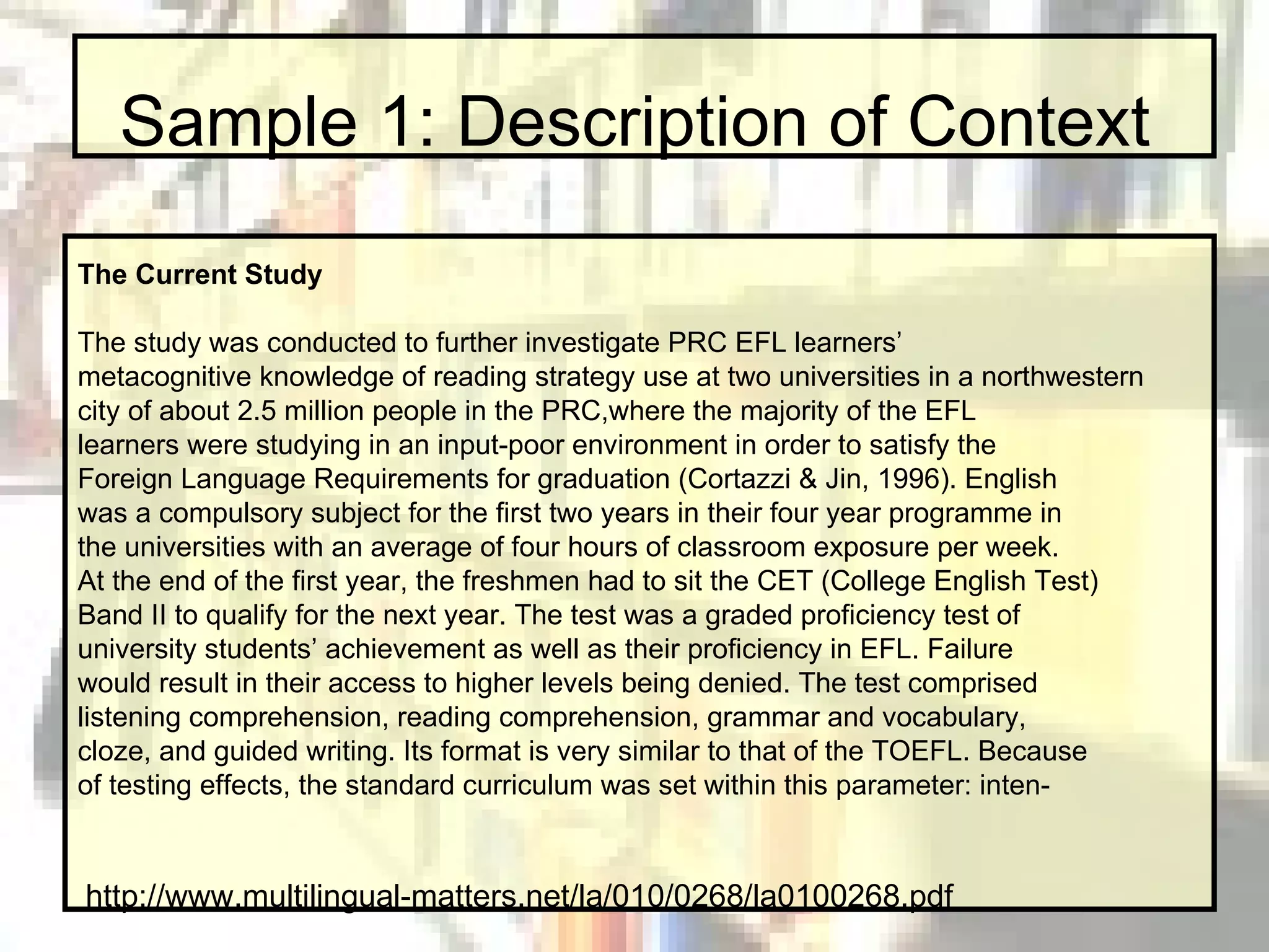 Sample 1: Description of Context The Current Study The study was conducted to further investigate PRC EFL learners’ metacognitive knowledge of reading strategy use at two universities in a northwestern city of about 2.5 million people in the PRC,where the majority of the EFL learners were studying in an input-poor environment in order to satisfy the Foreign Language Requirements for graduation (Cortazzi & Jin, 1996). English was a compulsory subject for the first two years in their four year programme in the universities with an average of four hours of classroom exposure per week. At the end of the first year, the freshmen had to sit the CET (College English Test) Band II to qualify for the next year. The test was a graded proficiency test of university students’ achievement as well as their proficiency in EFL. Failure would result in their access to higher levels being denied. The test comprised listening comprehension, reading comprehension, grammar and vocabulary, cloze, and guided writing. Its format is very similar to that of the TOEFL. Because of testing effects, the standard curriculum was set within this parameter: inten- http://www.multilingual-matters.net/la/010/0268/la0100268.pdf 