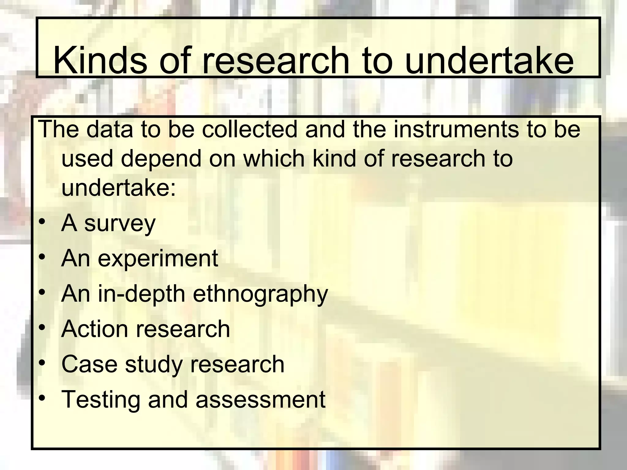 Kinds of research to undertake The data to be collected and the instruments to be used depend on which kind of research to undertake: A survey An experiment An in-depth ethnography Action research Case study research Testing and assessment 