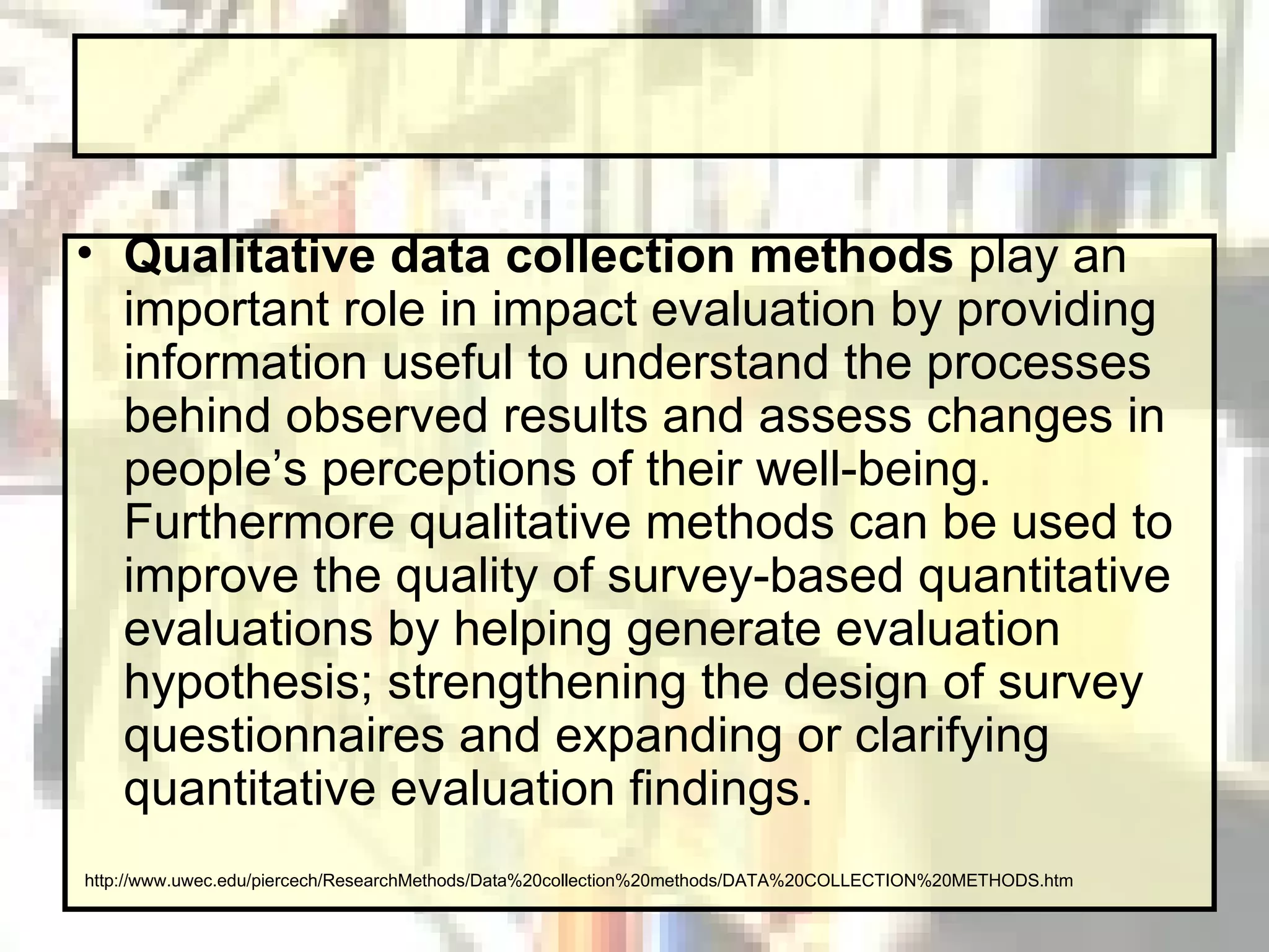 Qualitative data collection methods  play an important role in impact evaluation by providing information useful to understand the processes behind observed results and assess changes in people’s perceptions of their well-being. Furthermore qualitative methods can be used to improve the quality of survey-based quantitative evaluations by helping generate evaluation hypothesis; strengthening the design of survey questionnaires and expanding or clarifying quantitative evaluation findings.  http://www.uwec.edu/piercech/ResearchMethods/Data%20collection%20methods/DATA%20COLLECTION%20METHODS.htm 