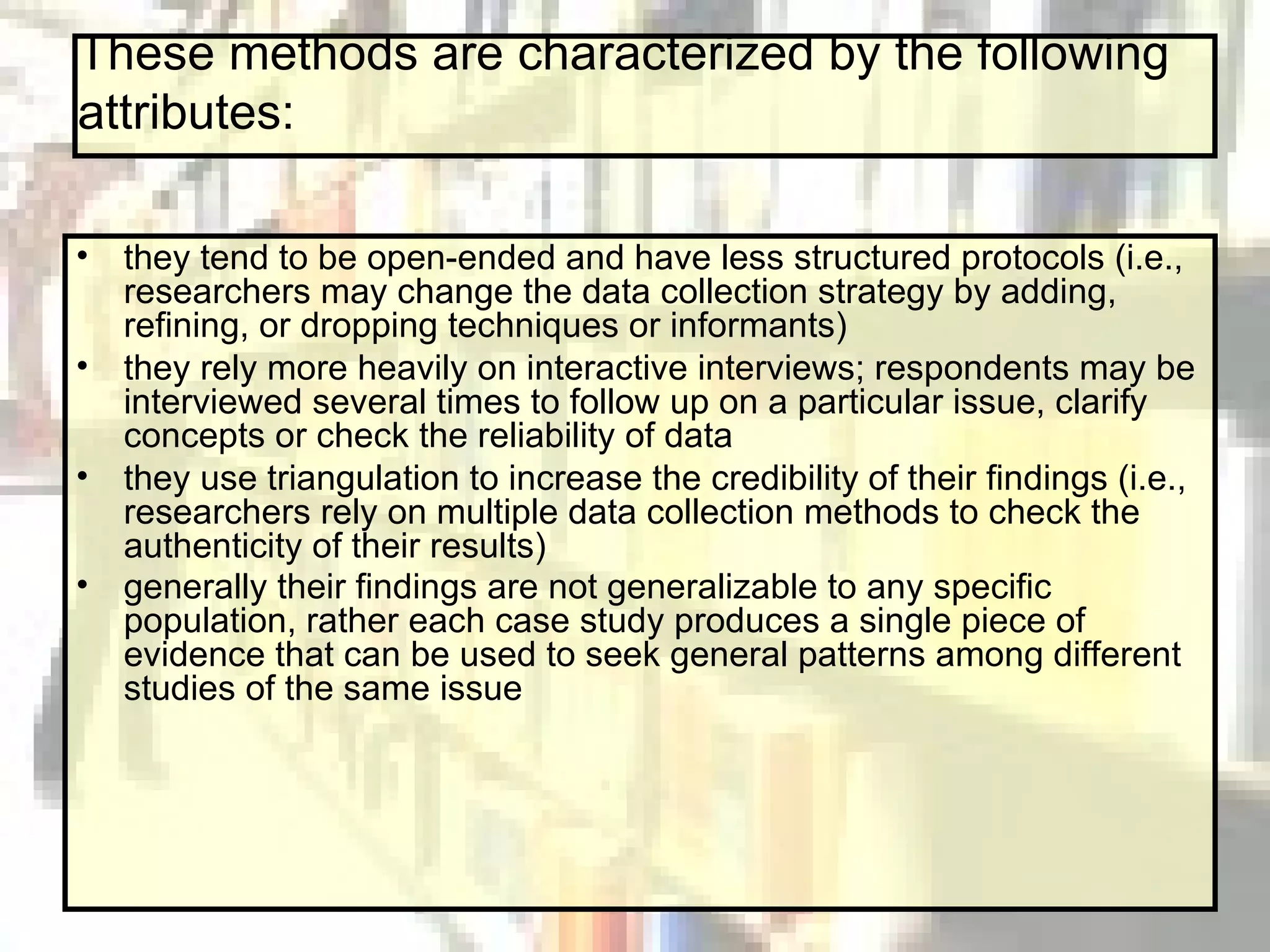 These methods are characterized by the following attributes: they tend to be open-ended and have less structured protocols (i.e., researchers may change the data collection strategy by adding, refining, or dropping techniques or informants)  they rely more heavily on interactive interviews; respondents may be interviewed several times to follow up on a particular issue, clarify concepts or check the reliability of data  they use triangulation to increase the credibility of their findings (i.e., researchers rely on multiple data collection methods to check the authenticity of their results)  generally their findings are not generalizable to any specific population, rather each case study produces a single piece of evidence that can be used to seek general patterns among different studies of the same issue   