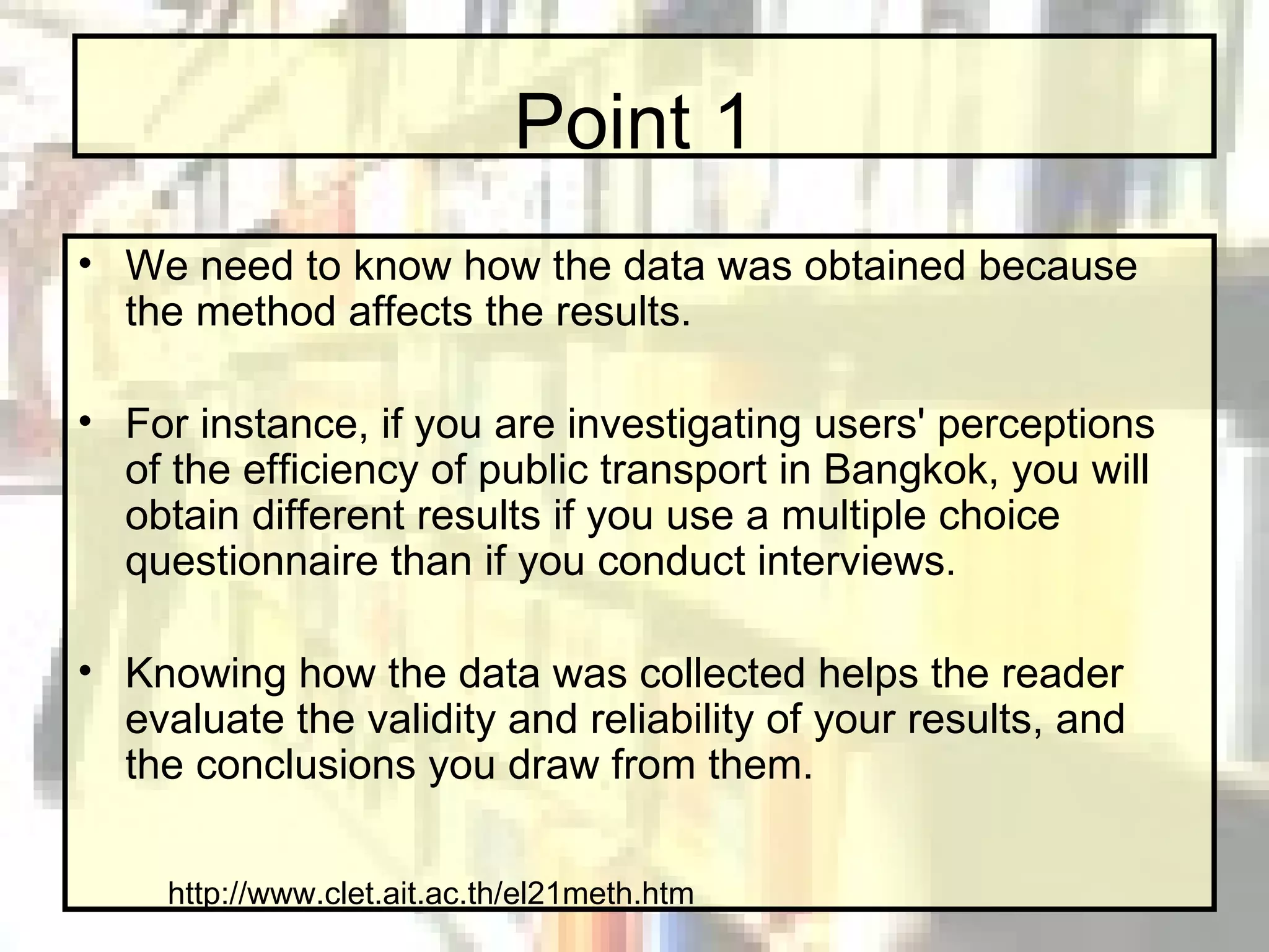 Point 1 We need to know how the data was obtained because the method affects the results.  For instance, if you are investigating users' perceptions of the efficiency of public transport in Bangkok, you will obtain different results if you use a multiple choice questionnaire than if you conduct interviews.  Knowing how the data was collected helps the reader evaluate the validity and reliability of your results, and the conclusions you draw from them. http://www.clet.ait.ac.th/el21meth.htm 