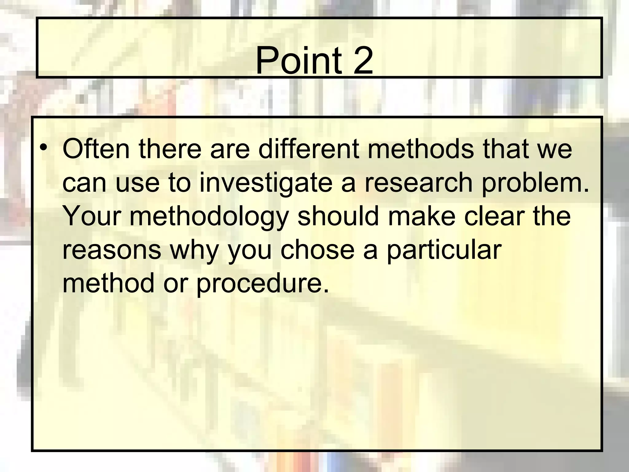 Point 2 Often there are different methods that we can use to investigate a research problem. Your methodology should make clear the reasons why you chose a particular method or procedure. 