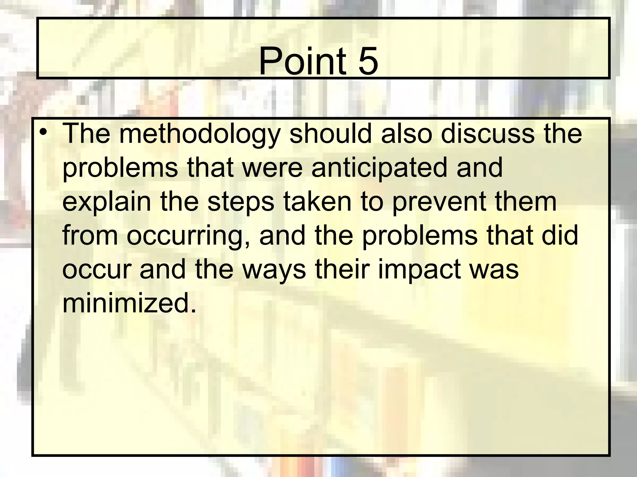 Point 5 The methodology should also discuss the problems that were anticipated and explain the steps taken to prevent them from occurring, and the problems that did occur and the ways their impact was minimized. 