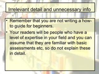 Irrelevant detail and unnecessary info Remember that you are not writing a how-to guide for beginners. Your readers will be people who have a level of expertise in your field and you can assume that they are familiar with basic assessments etc, so do not explain these in detail.  