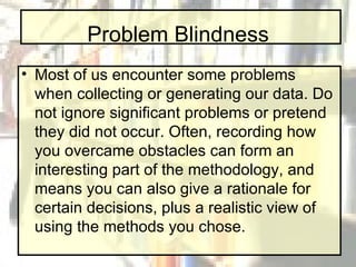 Problem Blindness Most of us encounter some problems when collecting or generating our data. Do not ignore significant problems or pretend they did not occur. Often, recording how you overcame obstacles can form an interesting part of the methodology, and means you can also give a rationale for certain decisions, plus a realistic view of using the methods you chose. 