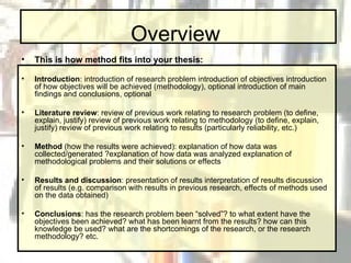 Overview This is how method fits into your thesis: Introduction : introduction of research problem introduction of objectives introduction of how objectives will be achieved (methodology), optional introduction of main findings and conclusions, optional  Literature review : review of previous work relating to research problem (to define, explain, justify) review of previous work relating to methodology (to define, explain, justify) review of previous work relating to results (particularly reliability, etc.)  Method  (how the results were achieved): explanation of how data was collected/generated ?explanation of how data was analyzed explanation of methodological problems and their solutions or effects  Results and discussion : presentation of results interpretation of results discussion of results (e.g. comparison with results in previous research, effects of methods used on the data obtained) Conclusions : has the research problem been “solved”? to what extent have the objectives been achieved? what has been learnt from the results? how can this knowledge be used? what are the shortcomings of the research, or the research methodology? etc. 