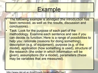 Example The following example is abridged (the introduction has been removed, as well as the results, discussion and conclusions). Task: Look for the purpose of each part of the methodology. Examine each sentence and see if you can decide its function. Here is a range of possibilities to help you: rationale (reasons for doing something), description (e.g. of equipment), purpose (e.g. of the model), application (how something is used), structure of the research (the order in which information will be given), assumptions (for a model), parameters (these may be variables that are measured). http://www.clet.ait.ac.th/el21meth.htm#method%20eg1 