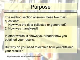 Purpose The method section answers these two main questions: 1. How was the data collected or generated? 2. How was it analyzed? In other words, it shows your reader how you obtained your results. But why do you need to explain how you obtained your results? http://www.clet.ait.ac.th/el21meth.htm 