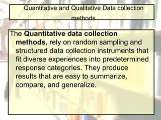 Quantitative and Qualitative Data collection  methods   The  Quantitative data collection methods , rely on random sampling and structured data collection instruments that fit diverse experiences into predetermined response categories. They produce results that are easy to summarize, compare, and generalize.   