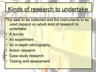 Kinds of research to undertake The data to be collected and the instruments to be used depend on which kind of research to undertake: A survey An experiment An in-depth ethnography Action research Case study research Testing and assessment 